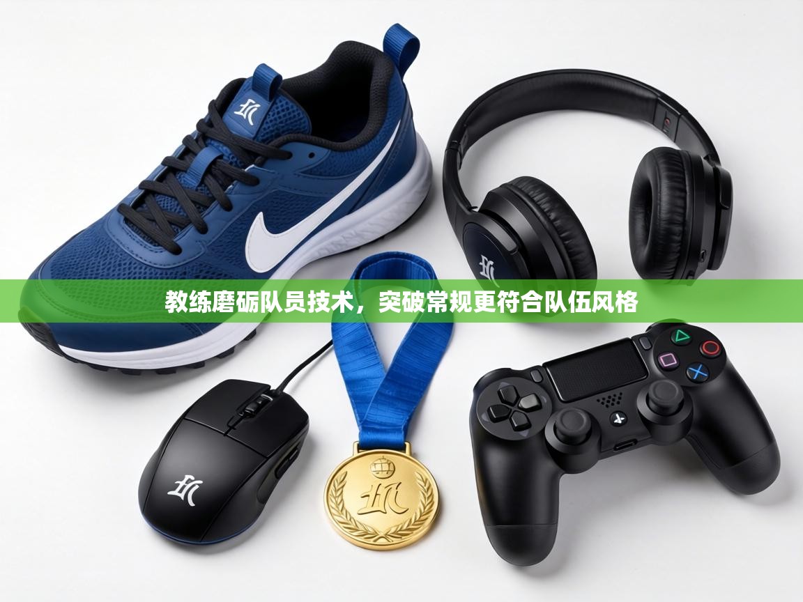 教练磨砺队员技术，突破常规更符合队伍风格